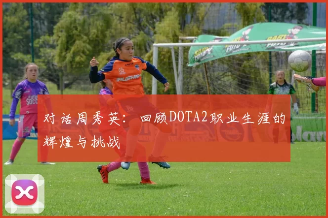 对话周秀英：回顾DOTA2职业生涯的辉煌与挑战