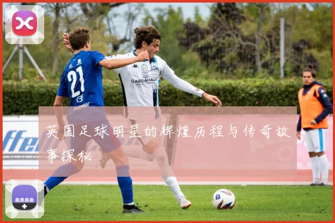 英国足球明星的辉煌历程与传奇故事探秘