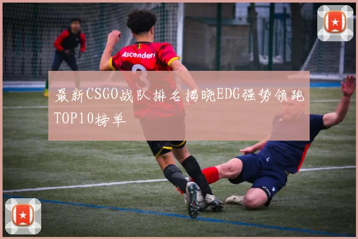最新CSGO战队排名揭晓EDG强势领跑TOP10榜单