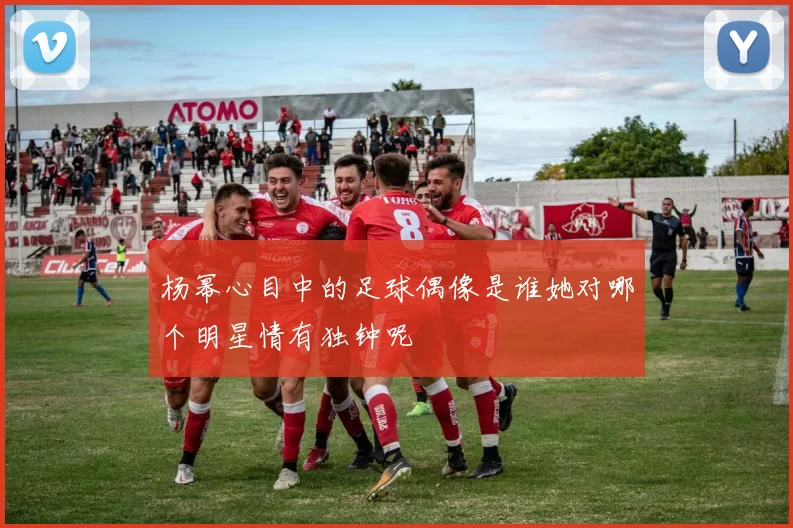 杨幂心目中的足球偶像是谁她对哪个明星情有独钟呢