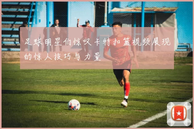 足球明星们惊叹卡特扣篮视频展现的惊人技巧与力量