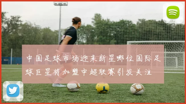 中国足球市场迎来新星哪位国际足球巨星将加盟中超联赛引发关注