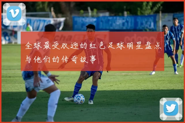 全球最受欢迎的红色足球明星盘点与他们的传奇故事