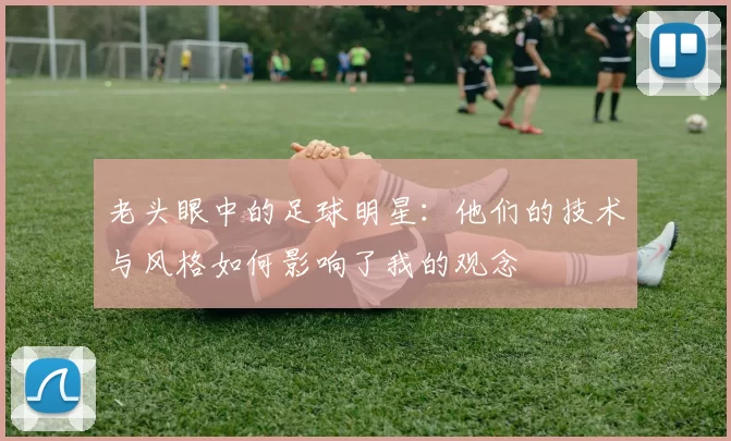 老头眼中的足球明星：他们的技术与风格如何影响了我的观念