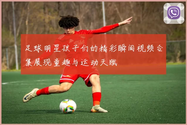 足球明星孩子们的精彩瞬间视频合集展现童趣与运动天赋