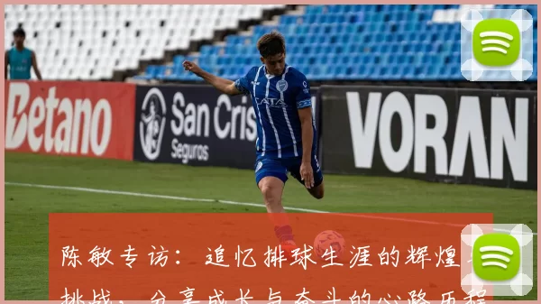 陈敏专访：追忆排球生涯的辉煌与挑战，分享成长与奋斗的心路历程