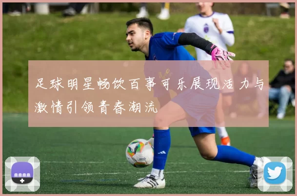 足球明星畅饮百事可乐展现活力与激情引领青春潮流