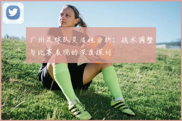 广州足球队灵活性分析：战术调整与比赛表现的深度探讨