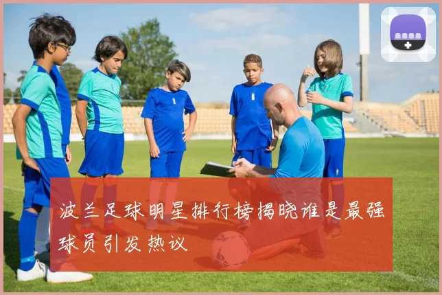 波兰足球明星排行榜揭晓谁是最强球员引发热议
