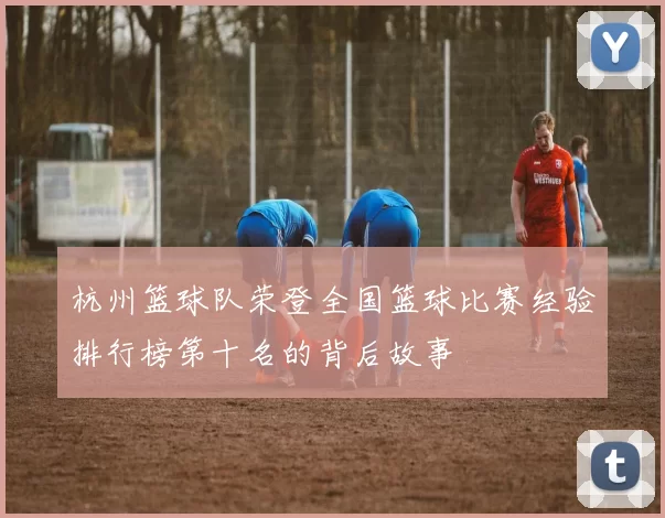 杭州篮球队荣登全国篮球比赛经验排行榜第十名的背后故事