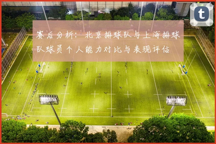 赛后分析：北京排球队与上海排球队球员个人能力对比与表现评估