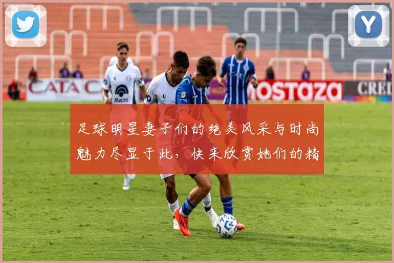 足球明星妻子们的绝美风采与时尚魅力尽显于此，快来欣赏她们的精彩瞬间