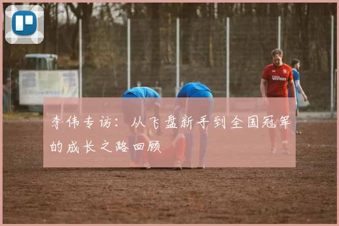 李伟专访：从飞盘新手到全国冠军的成长之路回顾