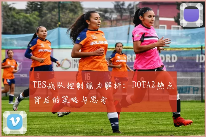 TES战队控制能力解析：DOTA2热点背后的策略与思考