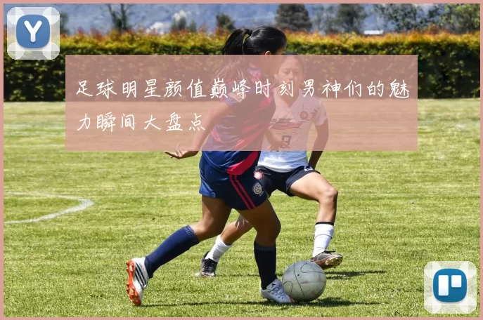 足球明星颜值巅峰时刻男神们的魅力瞬间大盘点