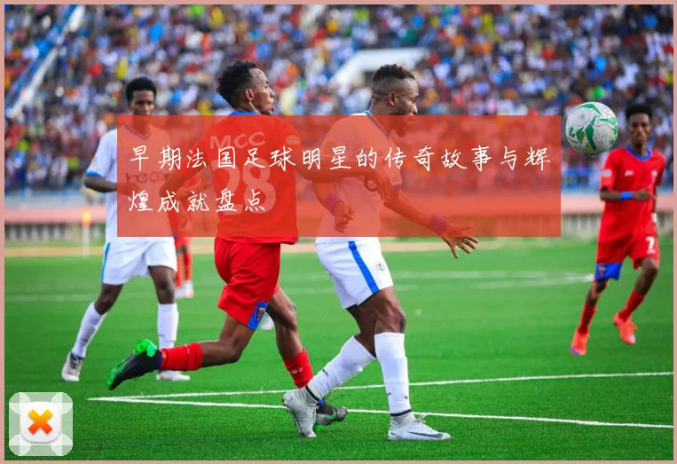 早期法国足球明星的传奇故事与辉煌成就盘点