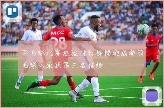 羽毛球比赛经验排行榜揭晓成都羽毛球队荣获第三名佳绩