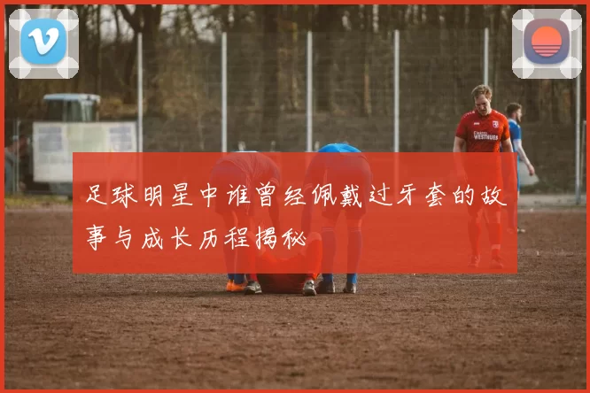 足球明星中谁曾经佩戴过牙套的故事与成长历程揭秘