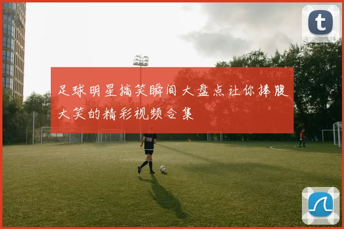 足球明星搞笑瞬间大盘点让你捧腹大笑的精彩视频合集