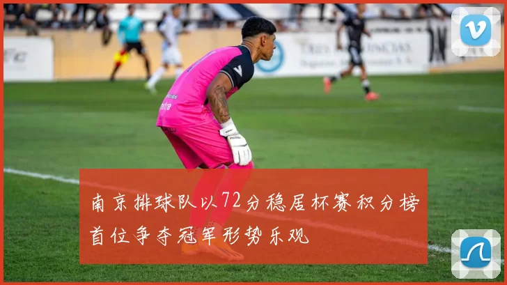 南京排球队以72分稳居杯赛积分榜首位争夺冠军形势乐观