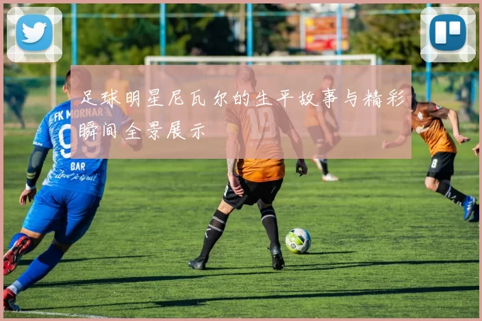 足球明星尼瓦尔的生平故事与精彩瞬间全景展示