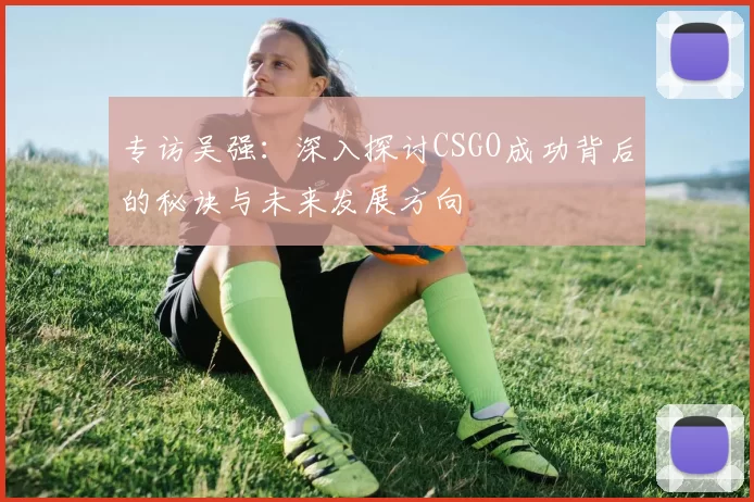 专访吴强：深入探讨CSGO成功背后的秘诀与未来发展方向