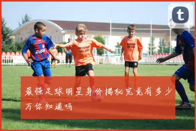 最强足球明星身价揭秘究竟有多少万你知道吗