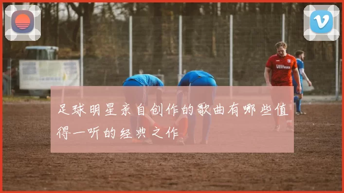 足球明星亲自创作的歌曲有哪些值得一听的经典之作