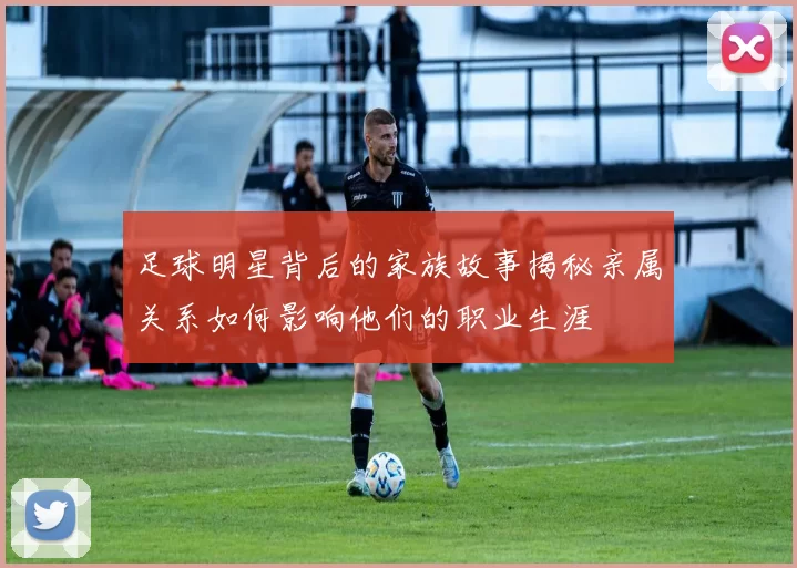 足球明星背后的家族故事揭秘亲属关系如何影响他们的职业生涯