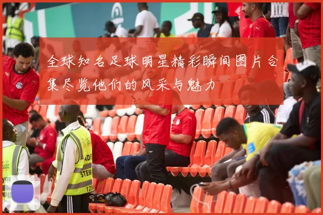 全球知名足球明星精彩瞬间图片合集尽览他们的风采与魅力