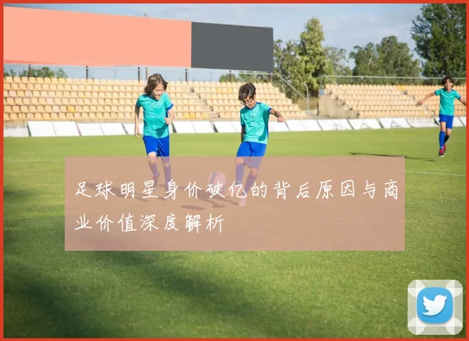 足球明星身价破亿的背后原因与商业价值深度解析