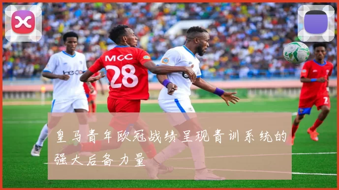 皇马青年欧冠战绩呈现青训系统的强大后备力量