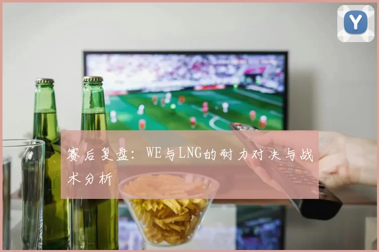 赛后复盘：WE与LNG的耐力对决与战术分析