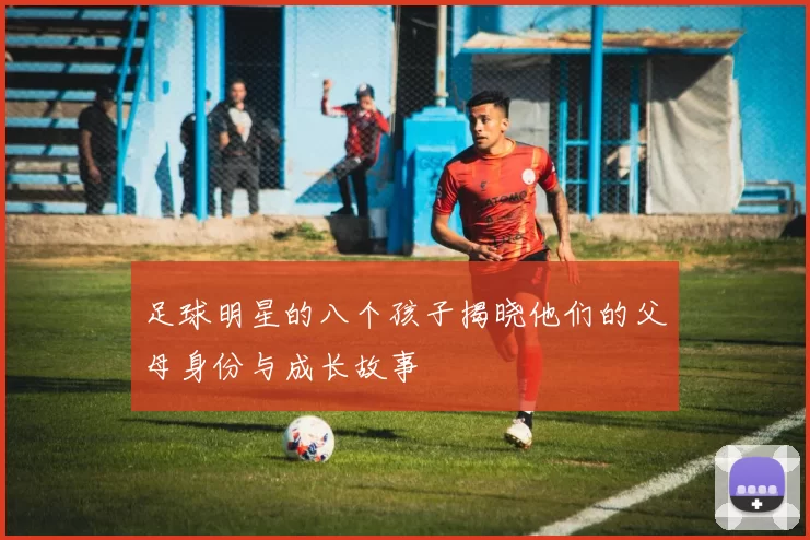 足球明星的八个孩子揭晓他们的父母身份与成长故事