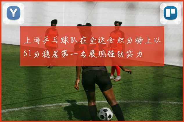 上海乒乓球队在全运会积分榜上以61分稳居第一名展现强劲实力