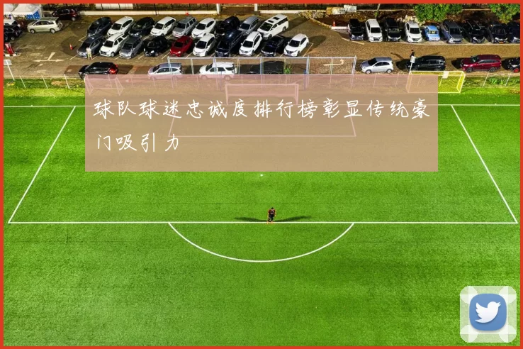 球队球迷忠诚度排行榜彰显传统豪门吸引力