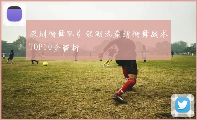 深圳街舞队引领潮流最新街舞战术TOP10全解析