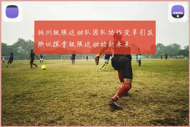 杭州极限运动队团队协作变革引发热议探索极限运动的新未来