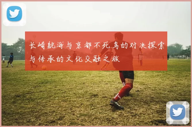 长崎航海与京都不死鸟的对决探索与传承的文化交融之旅
