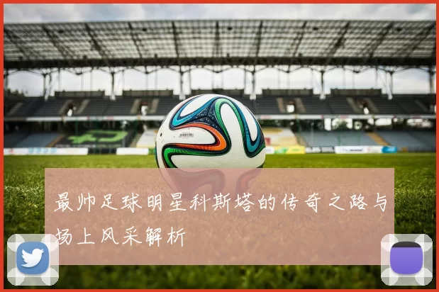 最帅足球明星科斯塔的传奇之路与场上风采解析